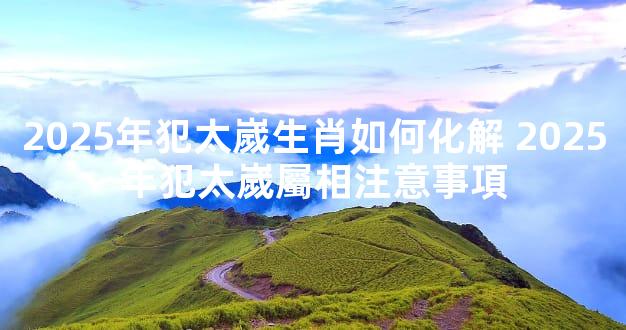 2025年犯太嵗生肖如何化解 2025年犯太嵗屬相注意事項